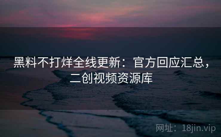 黑料不打烊全线更新：官方回应汇总，二创视频资源库