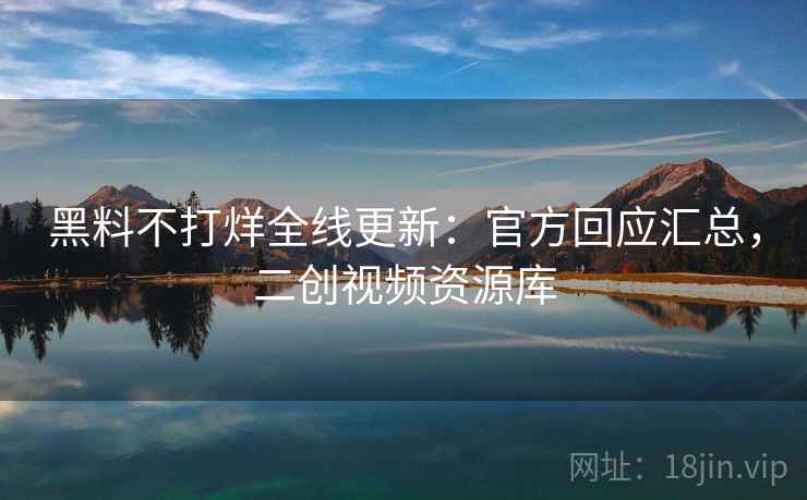 黑料不打烊全线更新：官方回应汇总，二创视频资源库