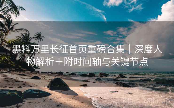 黑料万里长征首页重磅合集｜深度人物解析＋附时间轴与关键节点