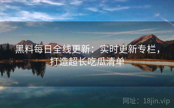 黑料每日全线更新：实时更新专栏，打造超长吃瓜清单  第1张