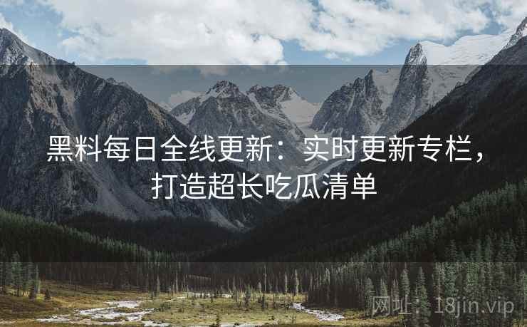黑料每日全线更新：实时更新专栏，打造超长吃瓜清单  第2张