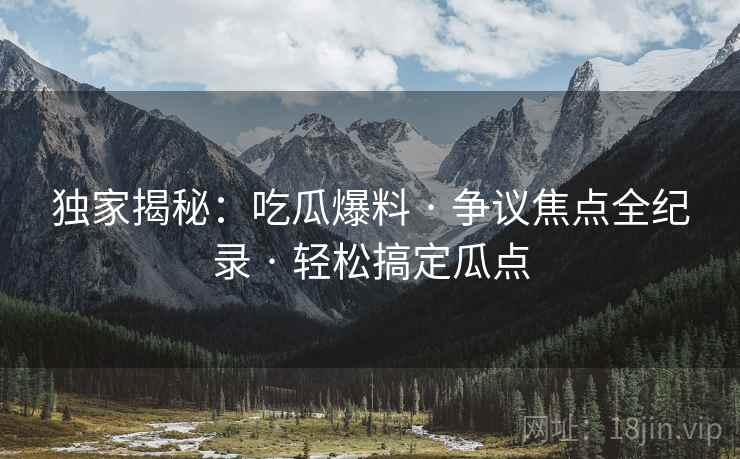 独家揭秘：吃瓜爆料 · 争议焦点全纪录 · 轻松搞定瓜点