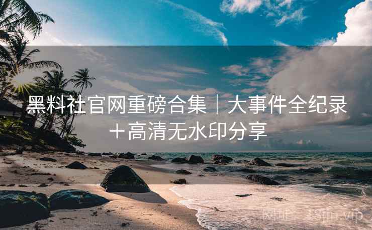 黑料社官网重磅合集｜大事件全纪录＋高清无水印分享