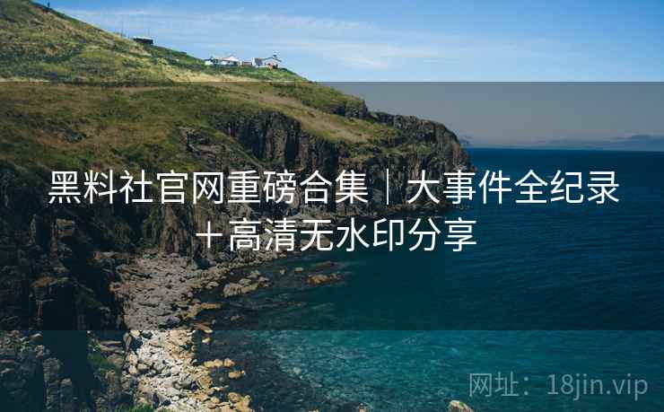 黑料社官网重磅合集｜大事件全纪录＋高清无水印分享
