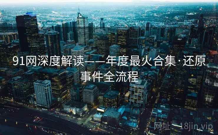 91网深度解读——年度最火合集·还原事件全流程  第2张