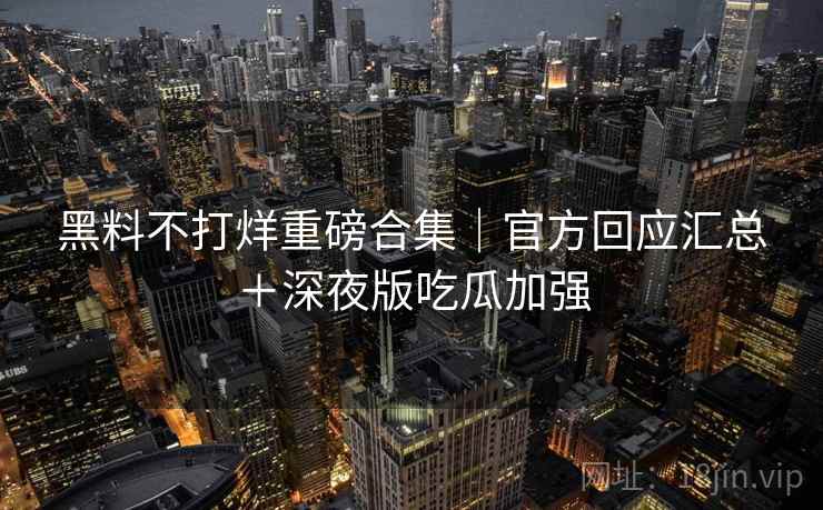 黑料不打烊重磅合集｜官方回应汇总＋深夜版吃瓜加强