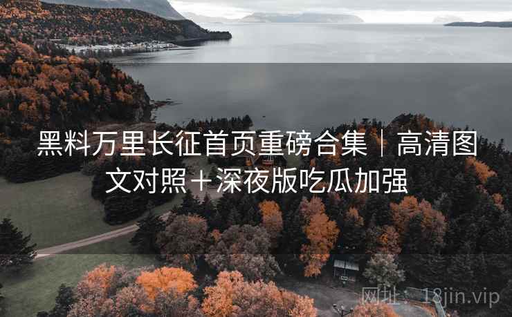 黑料万里长征首页重磅合集｜高清图文对照＋深夜版吃瓜加强