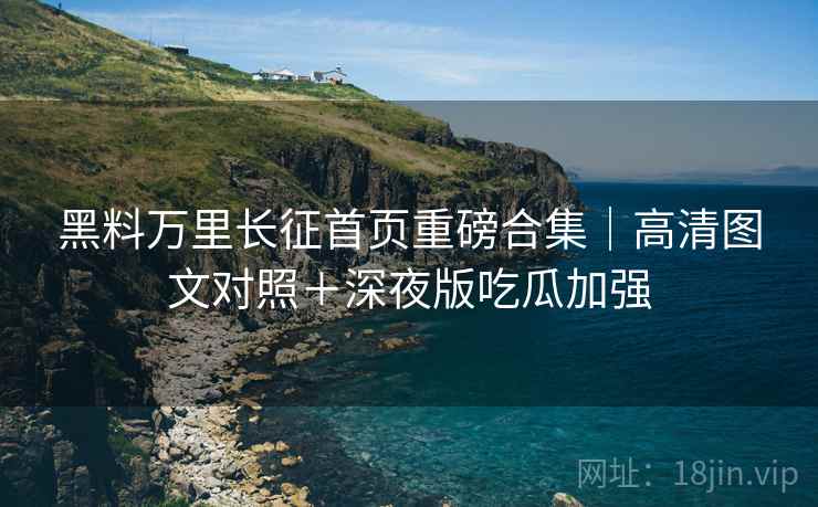 黑料万里长征首页重磅合集｜高清图文对照＋深夜版吃瓜加强