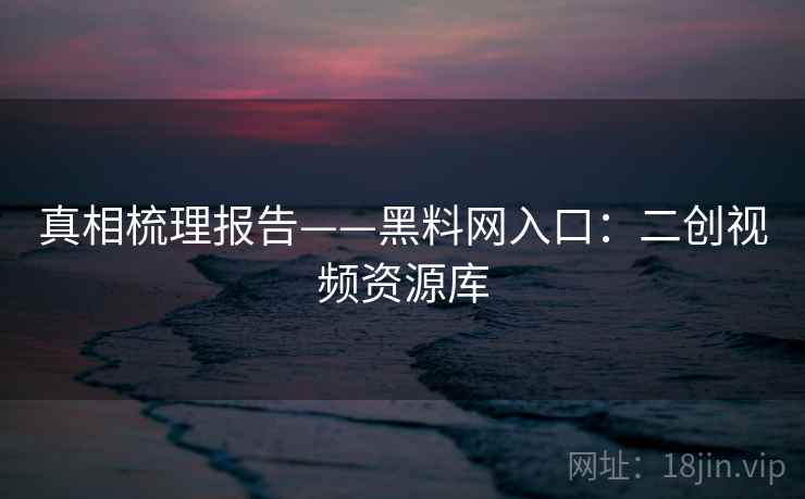 真相梳理报告——黑料网入口：二创视频资源库  第2张