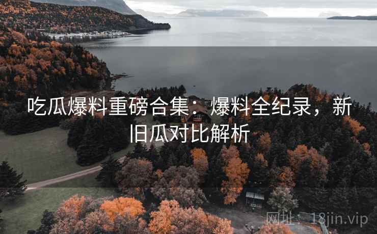 吃瓜爆料重磅合集：爆料全纪录，新旧瓜对比解析