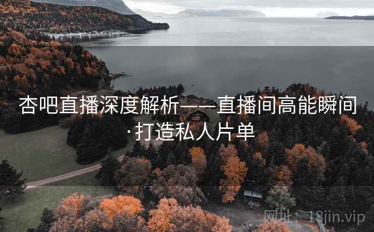 杏吧直播深度解析——直播间高能瞬间·打造私人片单